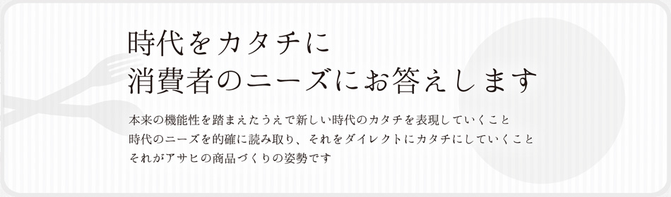 時代をカタチに消費者のニーズにお答えします 本来の機能性を踏まえたうえで新しい時代のカタチを表現していくこと 時代のニーズを的確に読み取り、それをダイレクトにカタチにしていくことそれがアサヒの商品づくりの姿勢です