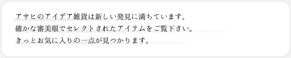 アサヒのアイデア雑貨は新しい発見に満ちています。確かな審美眼でセレクトされたアイテムをご覧ください。きっとお気に入りの一点が見つかります。