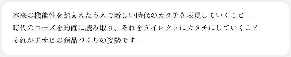 時代をカタチに消費者のニーズにお答えします 本来の機能性を踏まえたうえで新しい時代のカタチを表現していくこと 時代のニーズを的確に読み取り、それをダイレクトにカタチにしていくことそれがアサヒの商品づくりの姿勢です