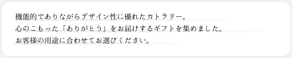 機能的でありながらデザイン性に優れたカトラリー。心のこもった「ありがとう」をお届けするギフトを集めました。お客様の用途に合わせてお選びください。