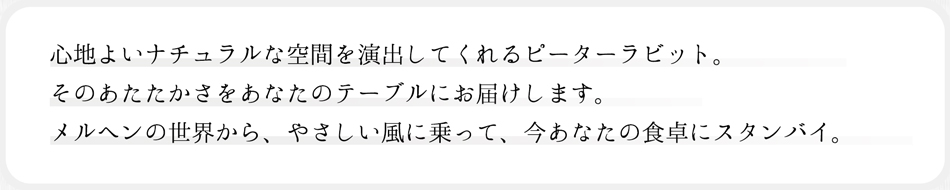 心地よいナチュラルな空間を演出してくれるピーターラビット。そのあたたかさをあなたのテーブルにお届けします。メルヘンの世界から、やさしい風に乗って、今あなたの食卓にスタンバイ。