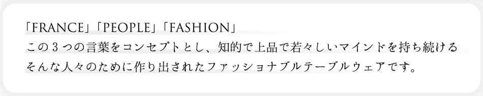 「FRANCE」「PEOPLE」「FASHION」この3つの言葉をコンセプトとし、知的で上品で若々しいマインドを持ち続けるそんな人々のために作り出されたファッショナブルテーブルウェアです。