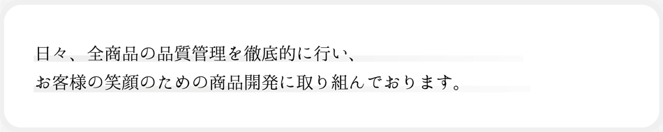 日々、全商品の品質管理を徹底的に行い、お客様の笑顔のための商品開発に取り組んでおります。