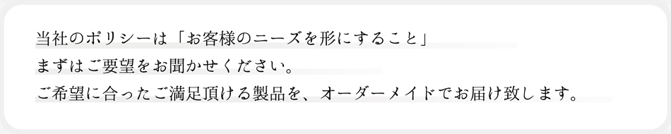 「当社のポリシーは「お客様のニーズを形にすること」まずはご要望をお聞かせください。ご希望に合ったご満足頂ける製品を、オーダーメイドでお届け致します。