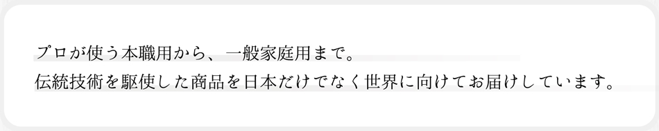 プロが使う本職用から、一般家庭まで。伝統技術を駆使した商品を日本だけでなく世界に向けてお届けしています。